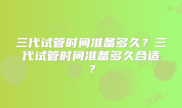 三代试管时间准备多久？三代试管时间准备多久合适？
