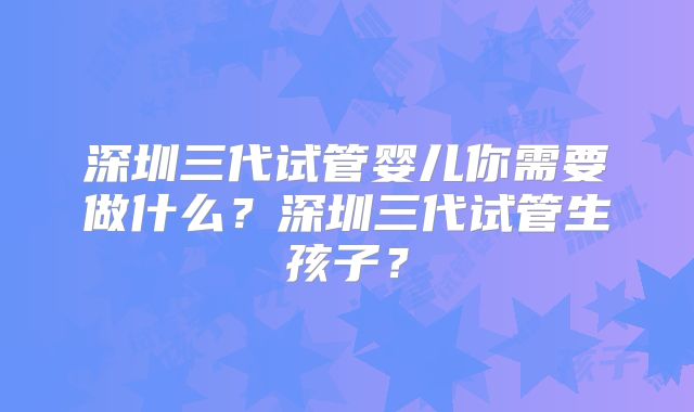 深圳三代试管婴儿你需要做什么?深圳三代试管生孩子?