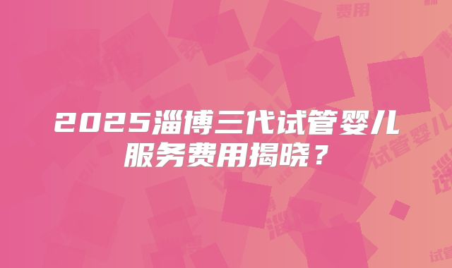 2025淄博三代试管婴儿服务费用揭晓？
