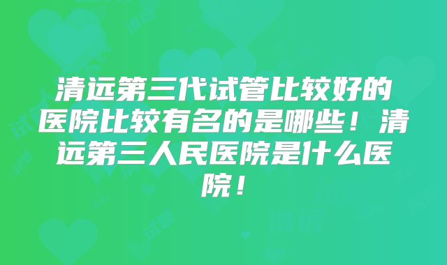 清远第三代试管比较好的医院比较有名的是哪些!清远第三人民医院是什么医院!