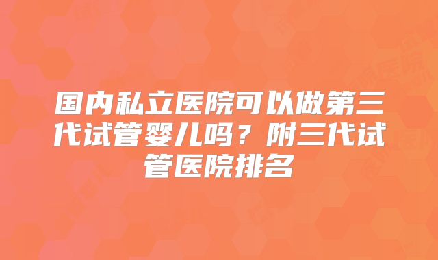 国内私立医院可以做第三代试管婴儿吗？附三代试管医院排名