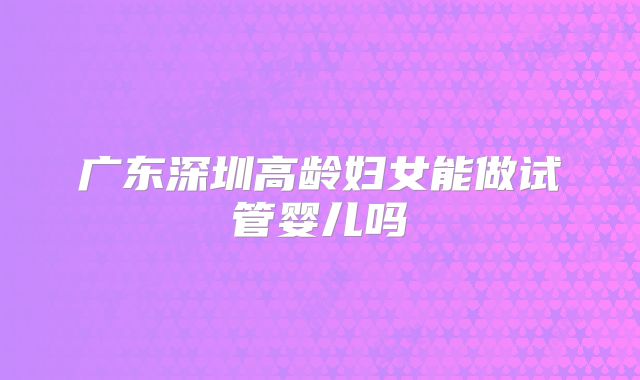 广东深圳高龄妇女能做试管婴儿吗