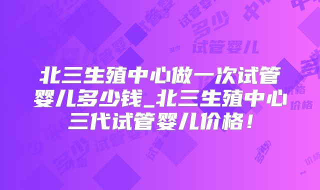 北三生殖中心做一次试管婴儿多少钱_北三生殖中心三代试管婴儿价格！