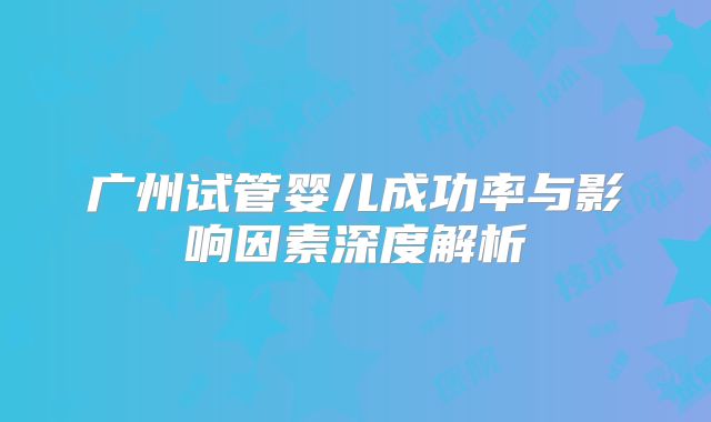 广州试管婴儿成功率与影响因素深度解析