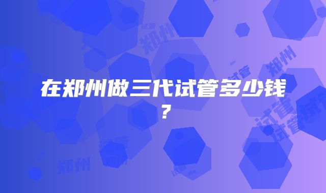 在郑州做三代试管多少钱？
