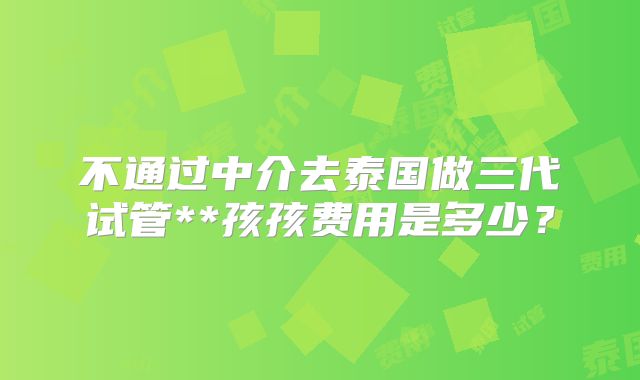不通过中介去泰国做三代试管**孩孩费用是多少?