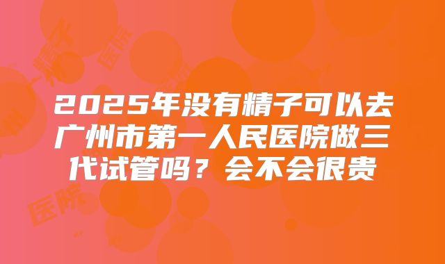 2025年没有精子可以去广州市第一人民医院做三代试管吗？会不会很贵
