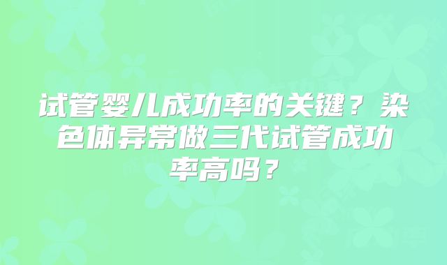 试管婴儿成功率的关键？染色体异常做三代试管成功率高吗？