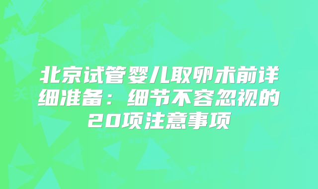 北京试管婴儿取卵术前详细准备：细节不容忽视的20项注意事项