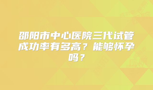 邵阳市中心医院三代试管成功率有多高？能够怀孕吗？