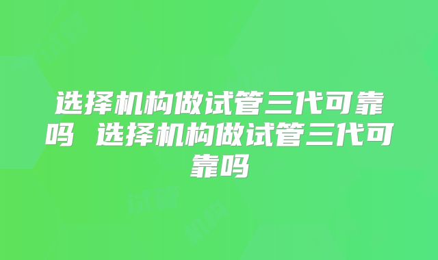 选择机构做试管三代可靠吗 选择机构做试管三代可靠吗