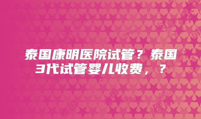 泰国康明医院试管?泰国3代试管婴儿收费,?