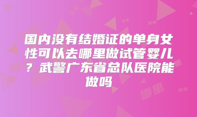 国内没有结婚证的单身女性可以去哪里做试管婴儿?武警广东省总队医院能做吗