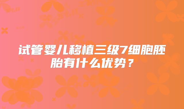 试管婴儿移植三级7细胞胚胎有什么优势?