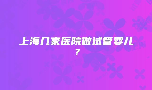 上海几家医院做试管婴儿?