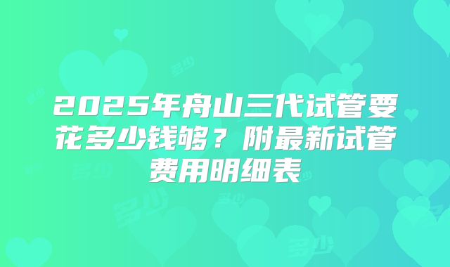2025年舟山三代试管要花多少钱够？附最新试管费用明细表