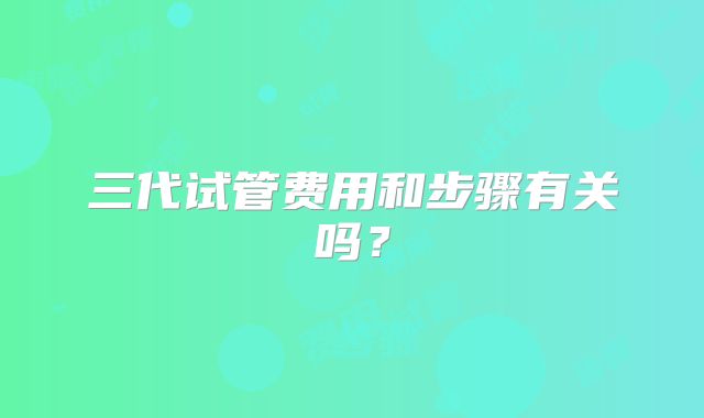 三代试管费用和步骤有关吗？