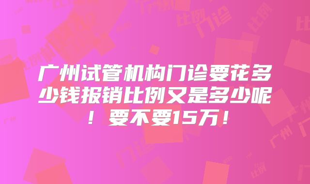 广州试管机构门诊要花多少钱报销比例又是多少呢!要不要15万!