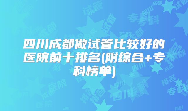 四川成都做试管比较好的医院前十排名(附综合+专科榜单)