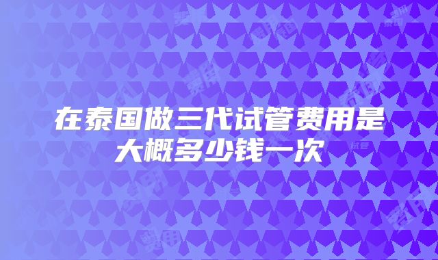 在泰国做三代试管费用是大概多少钱一次