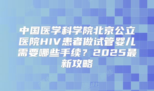 中国医学科学院北京公立医院HIV患者做试管婴儿需要哪些手续?2025最新攻略