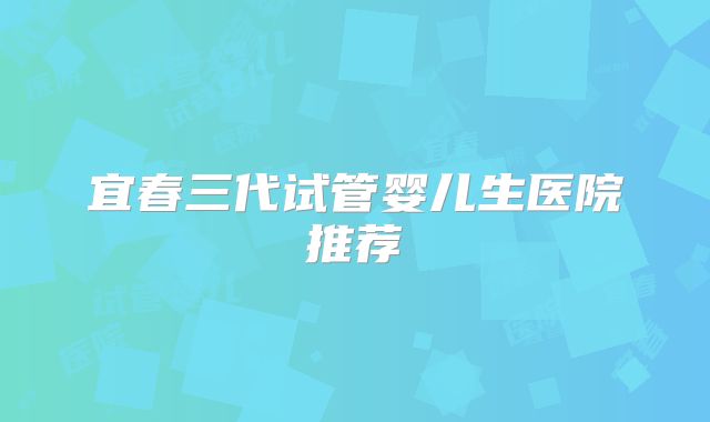 宜春三代试管婴儿生医院推荐