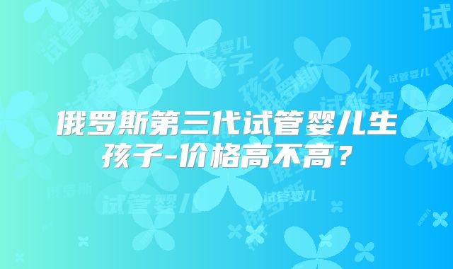 俄罗斯第三代试管婴儿生孩子-价格高不高？
