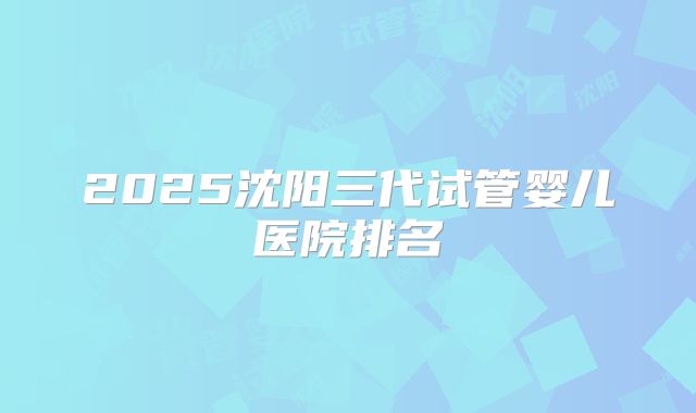 2025沈阳三代试管婴儿医院排名