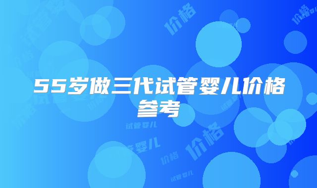 55岁做三代试管婴儿价格参考