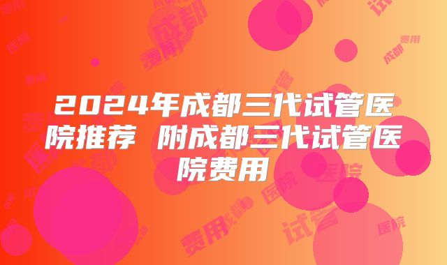 2024年成都三代试管医院推荐 附成都三代试管医院费用