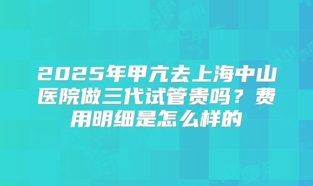 2025年甲亢去上海中山医院做三代试管贵吗？费用明细是怎么样的