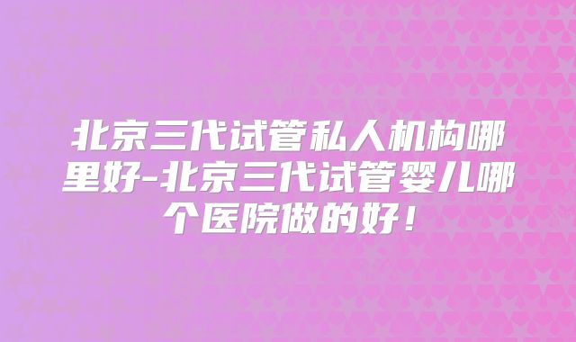 北京三代试管私人机构哪里好-北京三代试管婴儿哪个医院做的好!