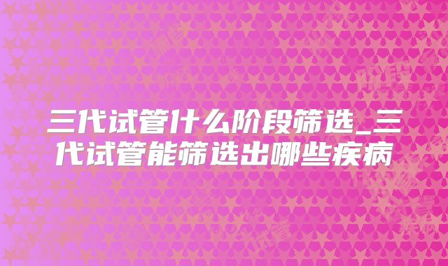 三代试管什么阶段筛选_三代试管能筛选出哪些疾病