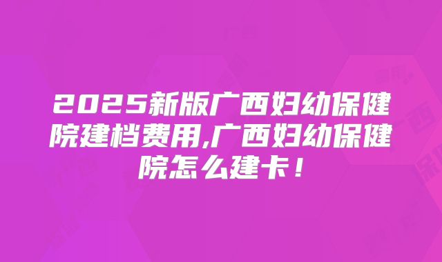 2025新版广西妇幼保健院建档费用,广西妇幼保健院怎么建卡！