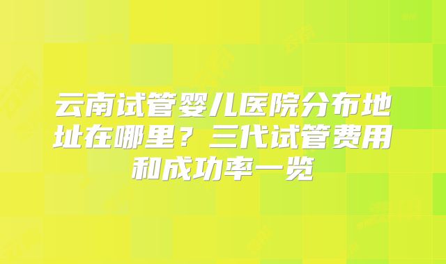 云南试管婴儿医院分布地址在哪里?三代试管费用和成功率一览