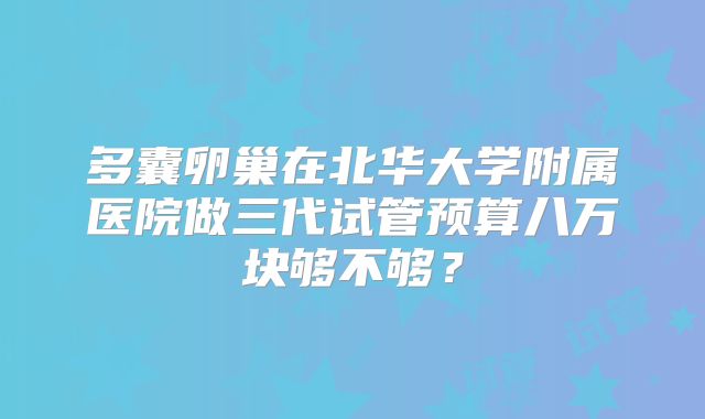 多囊卵巢在北华大学附属医院做三代试管预算八万块够不够？