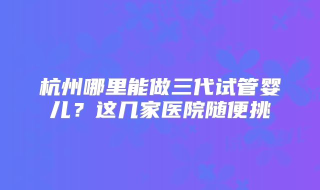 杭州哪里能做三代试管婴儿？这几家医院随便挑