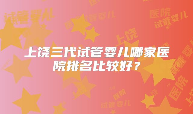 上饶三代试管婴儿哪家医院排名比较好？