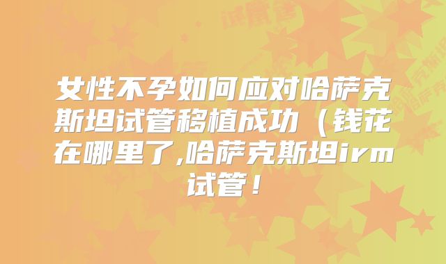 女性不孕如何应对哈萨克斯坦试管移植成功(钱花在哪里了,哈萨克斯坦irm试管!