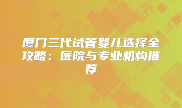 厦门三代试管婴儿选择全攻略：医院与专业机构推荐