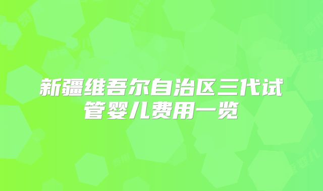新疆维吾尔自治区三代试管婴儿费用一览