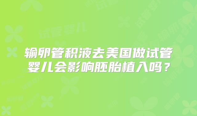 输卵管积液去美国做试管婴儿会影响胚胎植入吗？