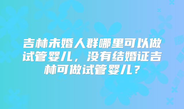 吉林未婚人群哪里可以做试管婴儿,没有结婚证吉林可做试管婴儿?