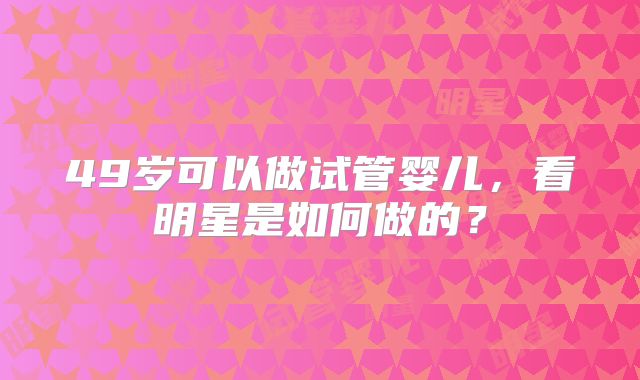 49岁可以做试管婴儿，看明星是如何做的？