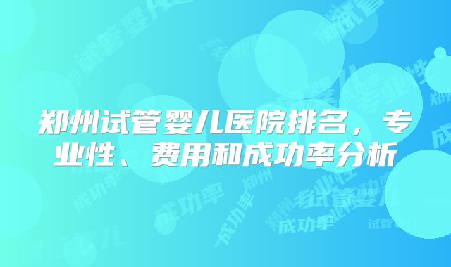 郑州试管婴儿医院排名,专业性、费用和成功率分析