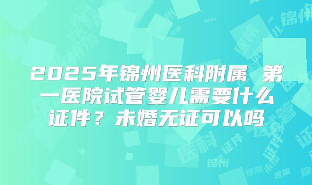 2025年锦州医科附属 第一医院试管婴儿需要什么证件?未婚无证可以吗