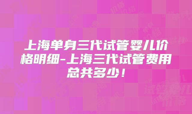 上海单身三代试管婴儿价格明细-上海三代试管费用总共多少！