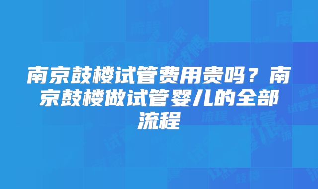 南京鼓楼试管费用贵吗?南京鼓楼做试管婴儿的全部流程