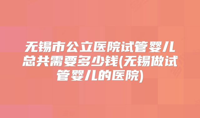 无锡市公立医院试管婴儿总共需要多少钱(无锡做试管婴儿的医院)