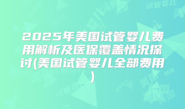 2025年美国试管婴儿费用解析及医保覆盖情况探讨(美国试管婴儿全部费用)